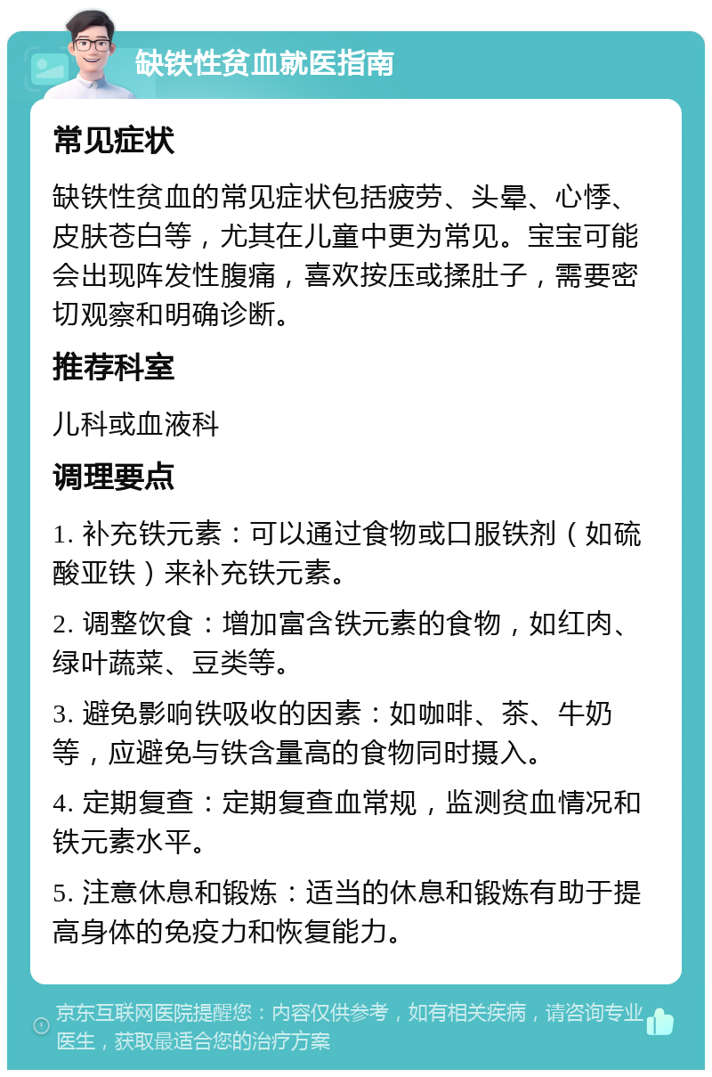 缺铁性贫血就医指南 常见症状 缺铁性贫血的常见症状包括疲劳、头晕、心悸、皮肤苍白等，尤其在儿童中更为常见。宝宝可能会出现阵发性腹痛，喜欢按压或揉肚子，需要密切观察和明确诊断。 推荐科室 儿科或血液科 调理要点 1. 补充铁元素：可以通过食物或口服铁剂（如硫酸亚铁）来补充铁元素。 2. 调整饮食：增加富含铁元素的食物，如红肉、绿叶蔬菜、豆类等。 3. 避免影响铁吸收的因素：如咖啡、茶、牛奶等，应避免与铁含量高的食物同时摄入。 4. 定期复查：定期复查血常规，监测贫血情况和铁元素水平。 5. 注意休息和锻炼：适当的休息和锻炼有助于提高身体的免疫力和恢复能力。