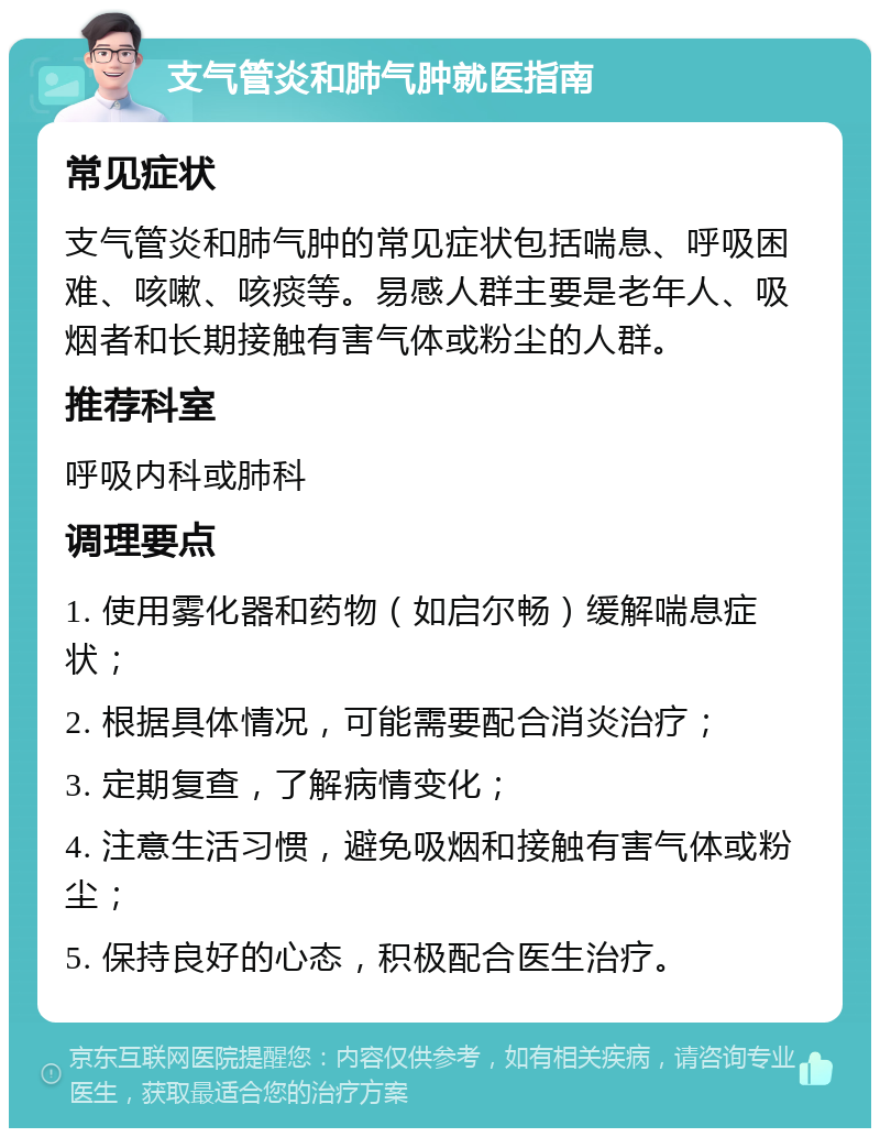 支气管炎和肺气肿就医指南 常见症状 支气管炎和肺气肿的常见症状包括喘息、呼吸困难、咳嗽、咳痰等。易感人群主要是老年人、吸烟者和长期接触有害气体或粉尘的人群。 推荐科室 呼吸内科或肺科 调理要点 1. 使用雾化器和药物（如启尔畅）缓解喘息症状； 2. 根据具体情况，可能需要配合消炎治疗； 3. 定期复查，了解病情变化； 4. 注意生活习惯，避免吸烟和接触有害气体或粉尘； 5. 保持良好的心态，积极配合医生治疗。