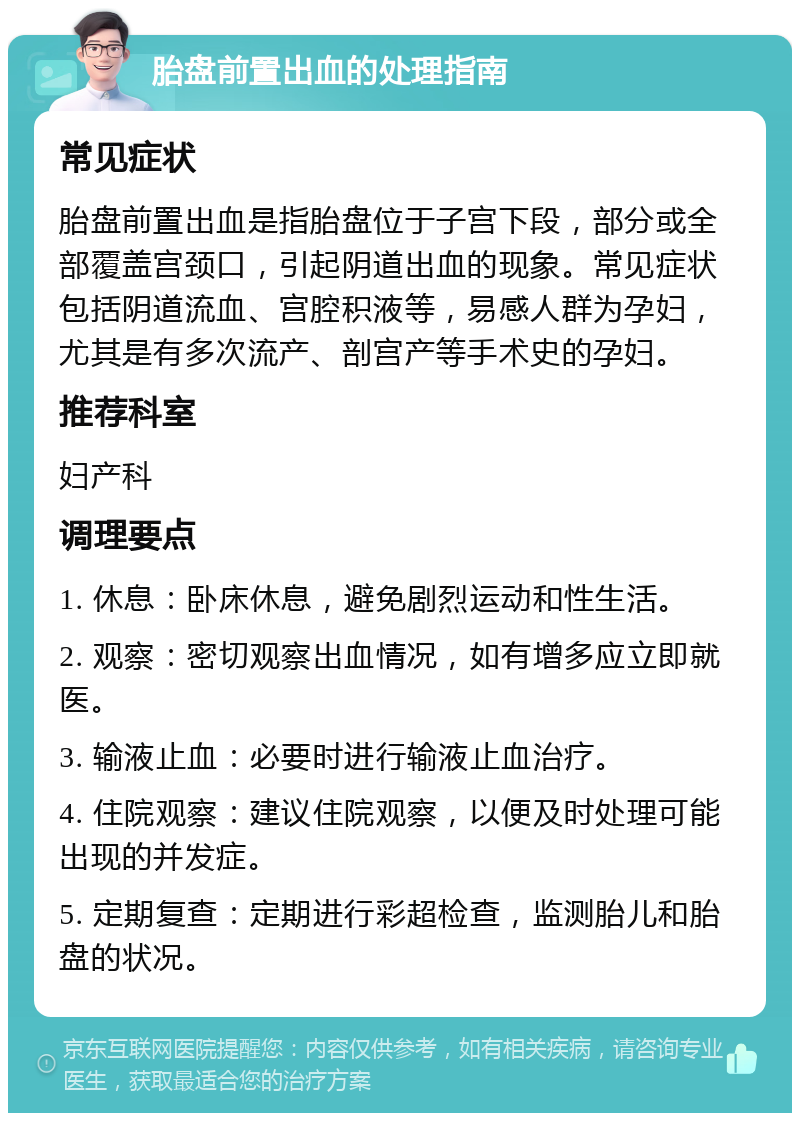 胎盘前置出血的处理指南 常见症状 胎盘前置出血是指胎盘位于子宫下段，部分或全部覆盖宫颈口，引起阴道出血的现象。常见症状包括阴道流血、宫腔积液等，易感人群为孕妇，尤其是有多次流产、剖宫产等手术史的孕妇。 推荐科室 妇产科 调理要点 1. 休息：卧床休息，避免剧烈运动和性生活。 2. 观察：密切观察出血情况，如有增多应立即就医。 3. 输液止血：必要时进行输液止血治疗。 4. 住院观察：建议住院观察，以便及时处理可能出现的并发症。 5. 定期复查：定期进行彩超检查，监测胎儿和胎盘的状况。