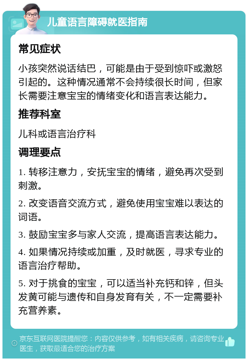 儿童语言障碍就医指南 常见症状 小孩突然说话结巴，可能是由于受到惊吓或激怒引起的。这种情况通常不会持续很长时间，但家长需要注意宝宝的情绪变化和语言表达能力。 推荐科室 儿科或语言治疗科 调理要点 1. 转移注意力，安抚宝宝的情绪，避免再次受到刺激。 2. 改变语音交流方式，避免使用宝宝难以表达的词语。 3. 鼓励宝宝多与家人交流，提高语言表达能力。 4. 如果情况持续或加重，及时就医，寻求专业的语言治疗帮助。 5. 对于挑食的宝宝，可以适当补充钙和锌，但头发黄可能与遗传和自身发育有关，不一定需要补充营养素。