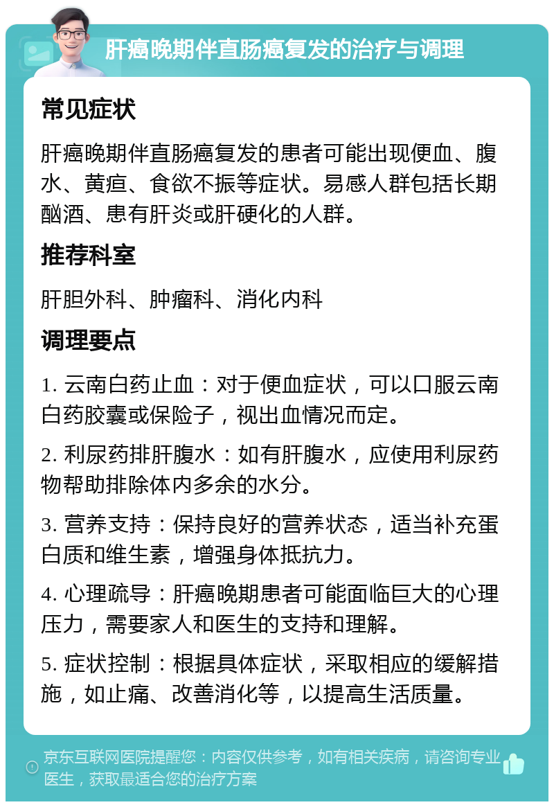 肝癌晚期伴直肠癌复发的治疗与调理 常见症状 肝癌晚期伴直肠癌复发的患者可能出现便血、腹水、黄疸、食欲不振等症状。易感人群包括长期酗酒、患有肝炎或肝硬化的人群。 推荐科室 肝胆外科、肿瘤科、消化内科 调理要点 1. 云南白药止血：对于便血症状，可以口服云南白药胶囊或保险子，视出血情况而定。 2. 利尿药排肝腹水：如有肝腹水，应使用利尿药物帮助排除体内多余的水分。 3. 营养支持：保持良好的营养状态，适当补充蛋白质和维生素，增强身体抵抗力。 4. 心理疏导：肝癌晚期患者可能面临巨大的心理压力，需要家人和医生的支持和理解。 5. 症状控制：根据具体症状，采取相应的缓解措施，如止痛、改善消化等，以提高生活质量。