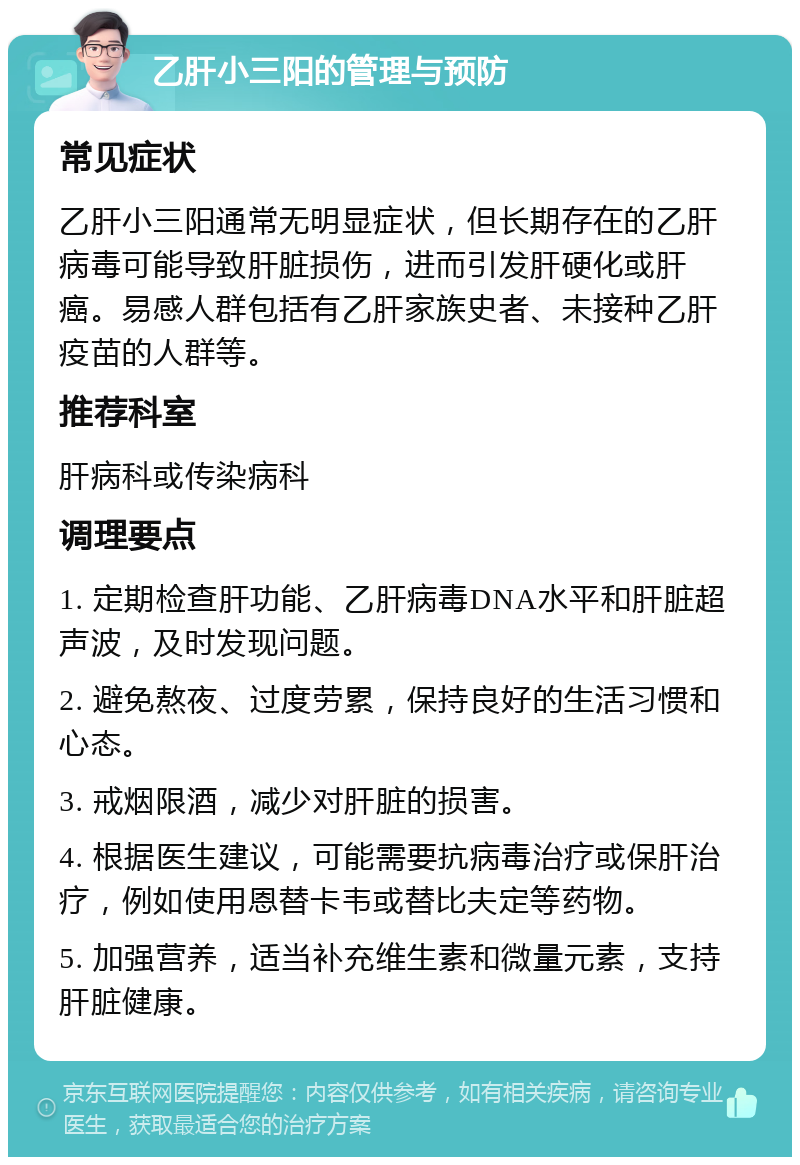 乙肝小三阳的管理与预防 常见症状 乙肝小三阳通常无明显症状，但长期存在的乙肝病毒可能导致肝脏损伤，进而引发肝硬化或肝癌。易感人群包括有乙肝家族史者、未接种乙肝疫苗的人群等。 推荐科室 肝病科或传染病科 调理要点 1. 定期检查肝功能、乙肝病毒DNA水平和肝脏超声波，及时发现问题。 2. 避免熬夜、过度劳累，保持良好的生活习惯和心态。 3. 戒烟限酒，减少对肝脏的损害。 4. 根据医生建议，可能需要抗病毒治疗或保肝治疗，例如使用恩替卡韦或替比夫定等药物。 5. 加强营养，适当补充维生素和微量元素，支持肝脏健康。