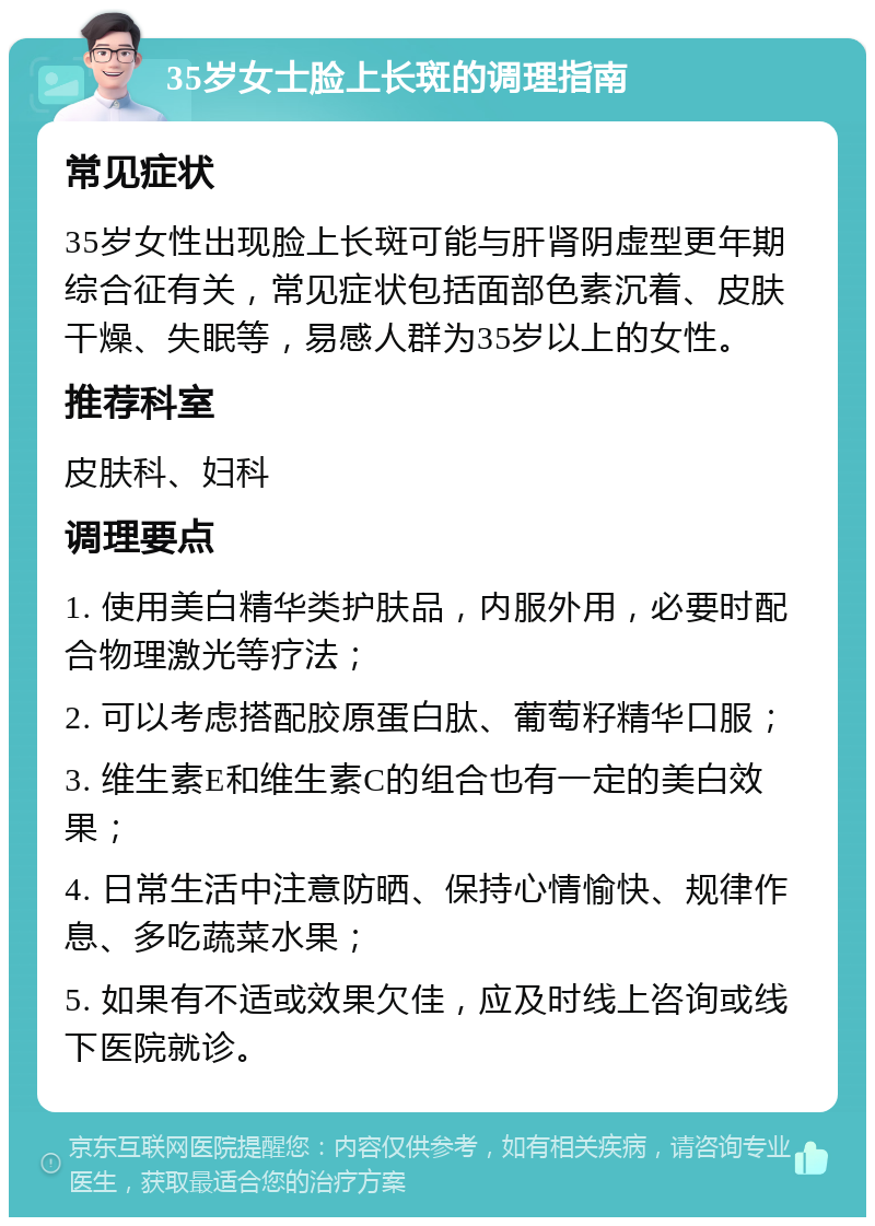 35岁女士脸上长斑的调理指南 常见症状 35岁女性出现脸上长斑可能与肝肾阴虚型更年期综合征有关，常见症状包括面部色素沉着、皮肤干燥、失眠等，易感人群为35岁以上的女性。 推荐科室 皮肤科、妇科 调理要点 1. 使用美白精华类护肤品，内服外用，必要时配合物理激光等疗法； 2. 可以考虑搭配胶原蛋白肽、葡萄籽精华口服； 3. 维生素E和维生素C的组合也有一定的美白效果； 4. 日常生活中注意防晒、保持心情愉快、规律作息、多吃蔬菜水果； 5. 如果有不适或效果欠佳，应及时线上咨询或线下医院就诊。