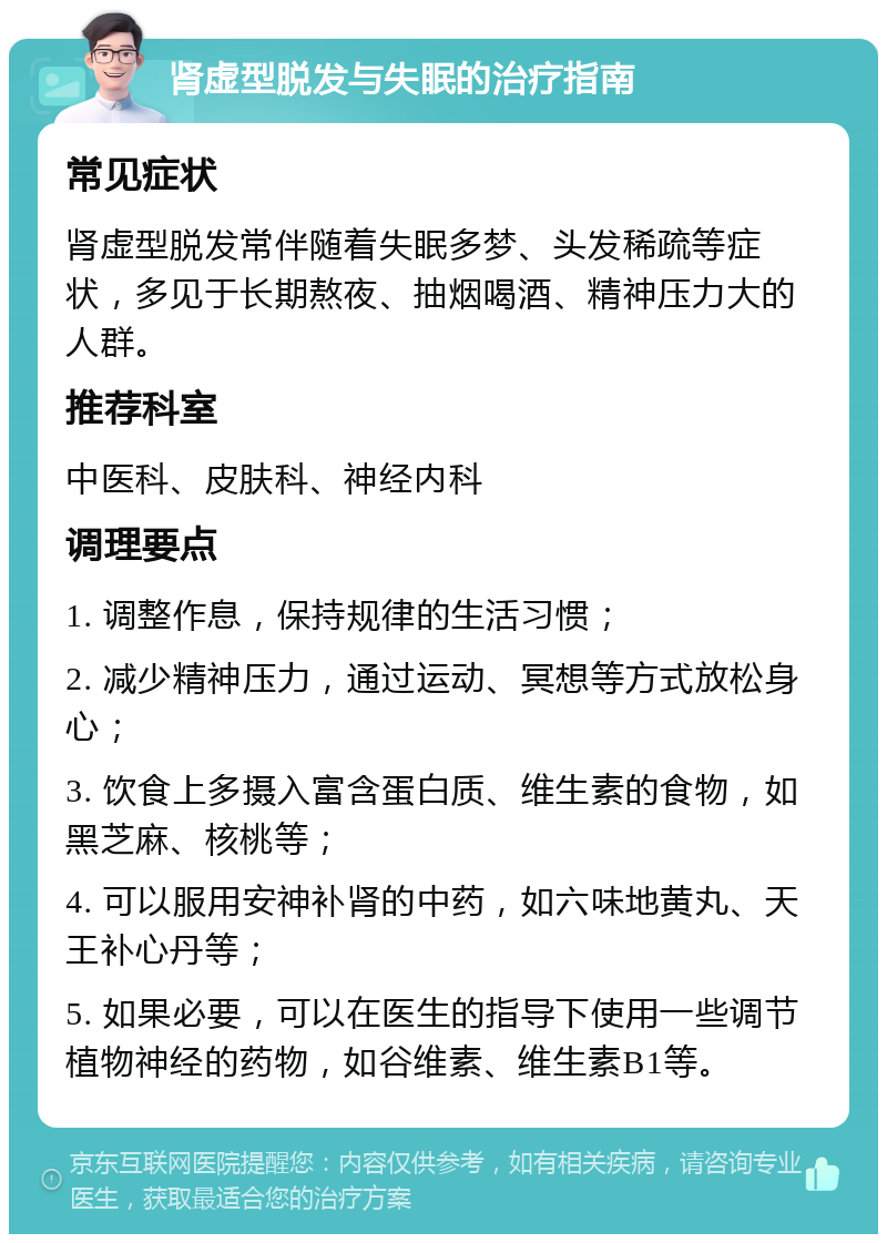 肾虚型脱发与失眠的治疗指南 常见症状 肾虚型脱发常伴随着失眠多梦、头发稀疏等症状，多见于长期熬夜、抽烟喝酒、精神压力大的人群。 推荐科室 中医科、皮肤科、神经内科 调理要点 1. 调整作息，保持规律的生活习惯； 2. 减少精神压力，通过运动、冥想等方式放松身心； 3. 饮食上多摄入富含蛋白质、维生素的食物，如黑芝麻、核桃等； 4. 可以服用安神补肾的中药，如六味地黄丸、天王补心丹等； 5. 如果必要，可以在医生的指导下使用一些调节植物神经的药物，如谷维素、维生素B1等。