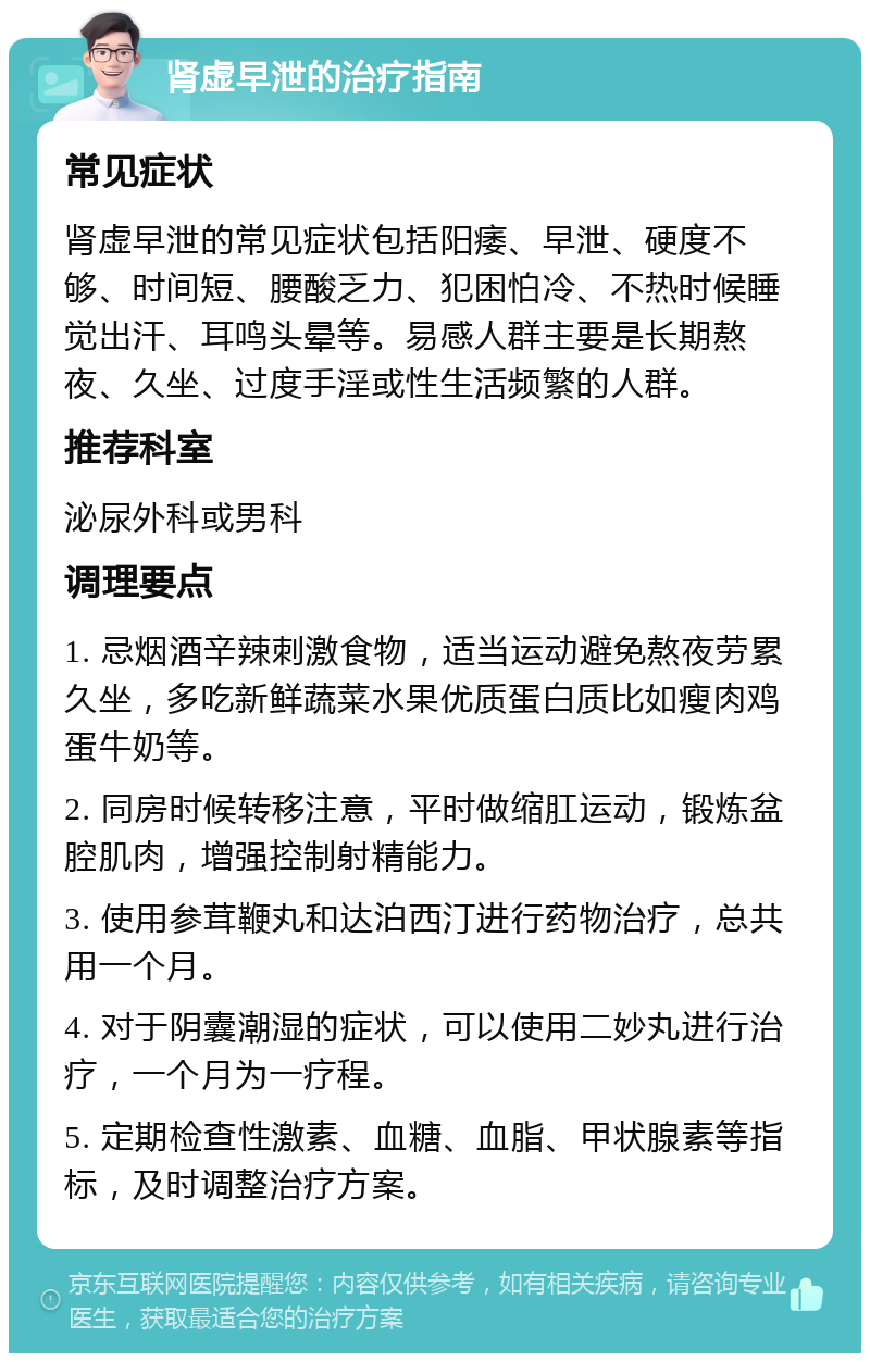 肾虚早泄的治疗指南 常见症状 肾虚早泄的常见症状包括阳痿、早泄、硬度不够、时间短、腰酸乏力、犯困怕冷、不热时候睡觉出汗、耳鸣头晕等。易感人群主要是长期熬夜、久坐、过度手淫或性生活频繁的人群。 推荐科室 泌尿外科或男科 调理要点 1. 忌烟酒辛辣刺激食物，适当运动避免熬夜劳累久坐，多吃新鲜蔬菜水果优质蛋白质比如瘦肉鸡蛋牛奶等。 2. 同房时候转移注意，平时做缩肛运动，锻炼盆腔肌肉，增强控制射精能力。 3. 使用参茸鞭丸和达泊西汀进行药物治疗，总共用一个月。 4. 对于阴囊潮湿的症状，可以使用二妙丸进行治疗，一个月为一疗程。 5. 定期检查性激素、血糖、血脂、甲状腺素等指标，及时调整治疗方案。