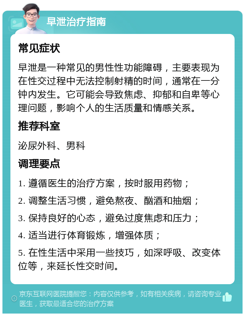 早泄治疗指南 常见症状 早泄是一种常见的男性性功能障碍，主要表现为在性交过程中无法控制射精的时间，通常在一分钟内发生。它可能会导致焦虑、抑郁和自卑等心理问题，影响个人的生活质量和情感关系。 推荐科室 泌尿外科、男科 调理要点 1. 遵循医生的治疗方案，按时服用药物； 2. 调整生活习惯，避免熬夜、酗酒和抽烟； 3. 保持良好的心态，避免过度焦虑和压力； 4. 适当进行体育锻炼，增强体质； 5. 在性生活中采用一些技巧，如深呼吸、改变体位等，来延长性交时间。