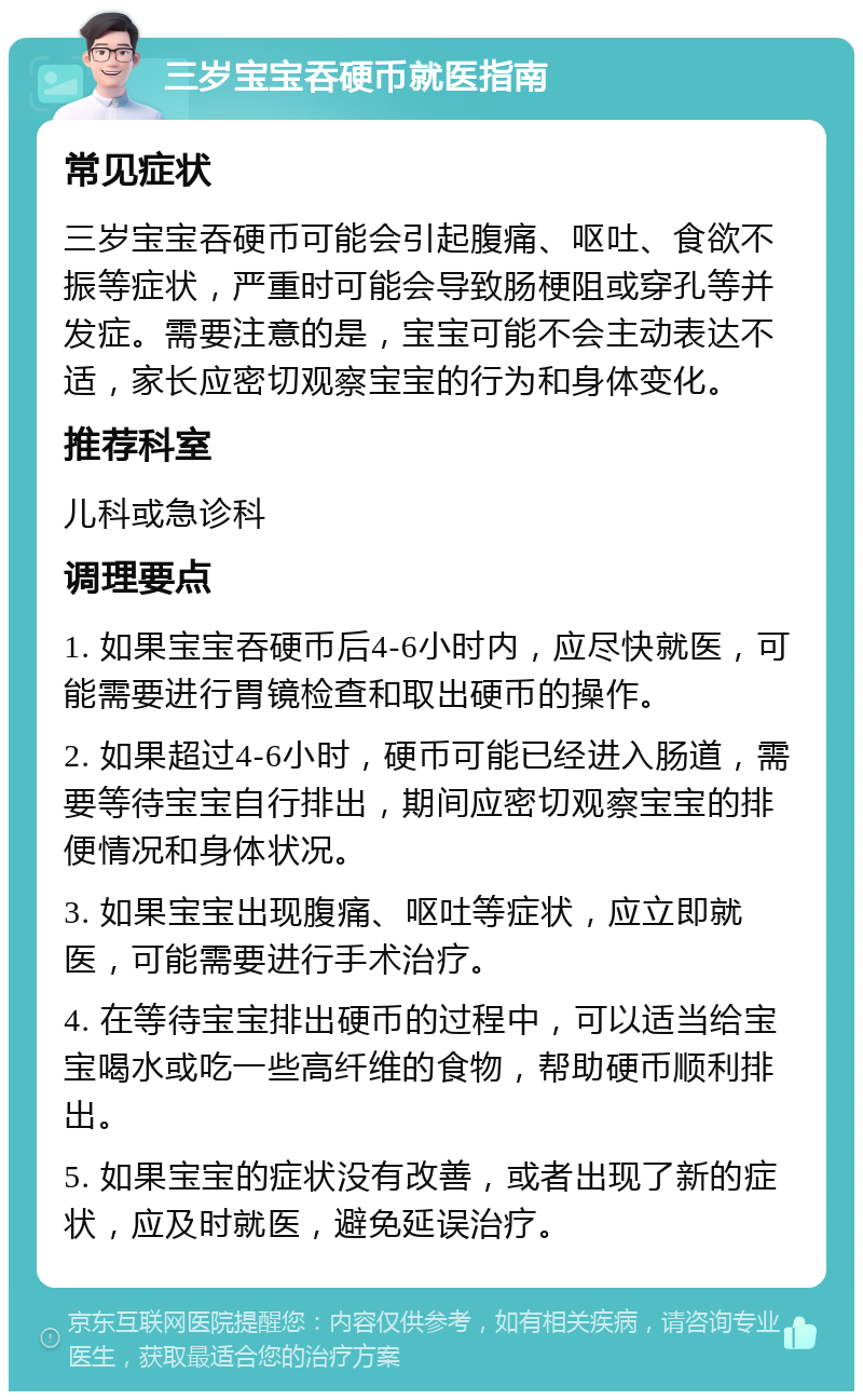 三岁宝宝吞硬币就医指南 常见症状 三岁宝宝吞硬币可能会引起腹痛、呕吐、食欲不振等症状，严重时可能会导致肠梗阻或穿孔等并发症。需要注意的是，宝宝可能不会主动表达不适，家长应密切观察宝宝的行为和身体变化。 推荐科室 儿科或急诊科 调理要点 1. 如果宝宝吞硬币后4-6小时内，应尽快就医，可能需要进行胃镜检查和取出硬币的操作。 2. 如果超过4-6小时，硬币可能已经进入肠道，需要等待宝宝自行排出，期间应密切观察宝宝的排便情况和身体状况。 3. 如果宝宝出现腹痛、呕吐等症状，应立即就医，可能需要进行手术治疗。 4. 在等待宝宝排出硬币的过程中，可以适当给宝宝喝水或吃一些高纤维的食物，帮助硬币顺利排出。 5. 如果宝宝的症状没有改善，或者出现了新的症状，应及时就医，避免延误治疗。