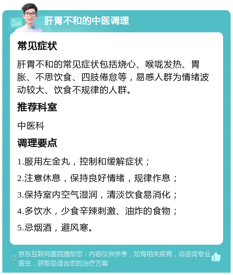 肝胃不和的中医调理 常见症状 肝胃不和的常见症状包括烧心、喉咙发热、胃胀、不思饮食、四肢倦怠等，易感人群为情绪波动较大、饮食不规律的人群。 推荐科室 中医科 调理要点 1.服用左金丸，控制和缓解症状； 2.注意休息，保持良好情绪，规律作息； 3.保持室内空气湿润，清淡饮食易消化； 4.多饮水，少食辛辣刺激、油炸的食物； 5.忌烟酒，避风寒。