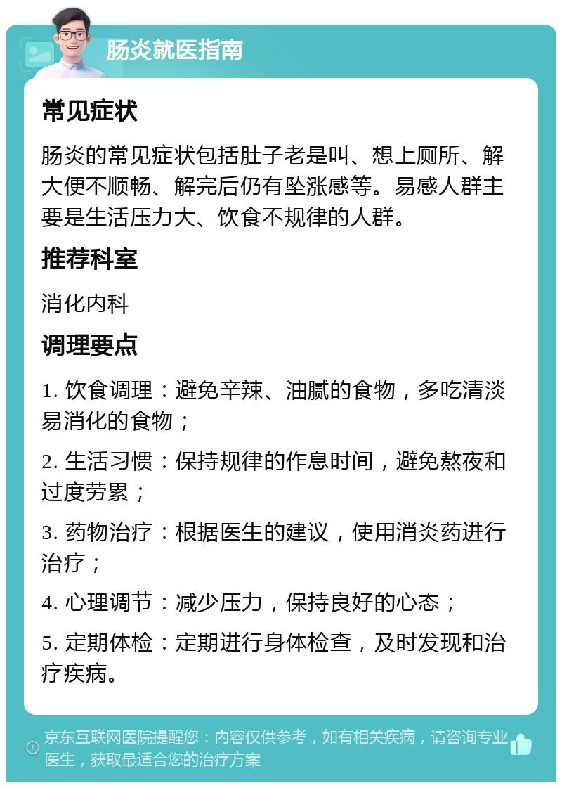 肠炎就医指南 常见症状 肠炎的常见症状包括肚子老是叫、想上厕所、解大便不顺畅、解完后仍有坠涨感等。易感人群主要是生活压力大、饮食不规律的人群。 推荐科室 消化内科 调理要点 1. 饮食调理：避免辛辣、油腻的食物，多吃清淡易消化的食物； 2. 生活习惯：保持规律的作息时间，避免熬夜和过度劳累； 3. 药物治疗：根据医生的建议，使用消炎药进行治疗； 4. 心理调节：减少压力，保持良好的心态； 5. 定期体检：定期进行身体检查，及时发现和治疗疾病。