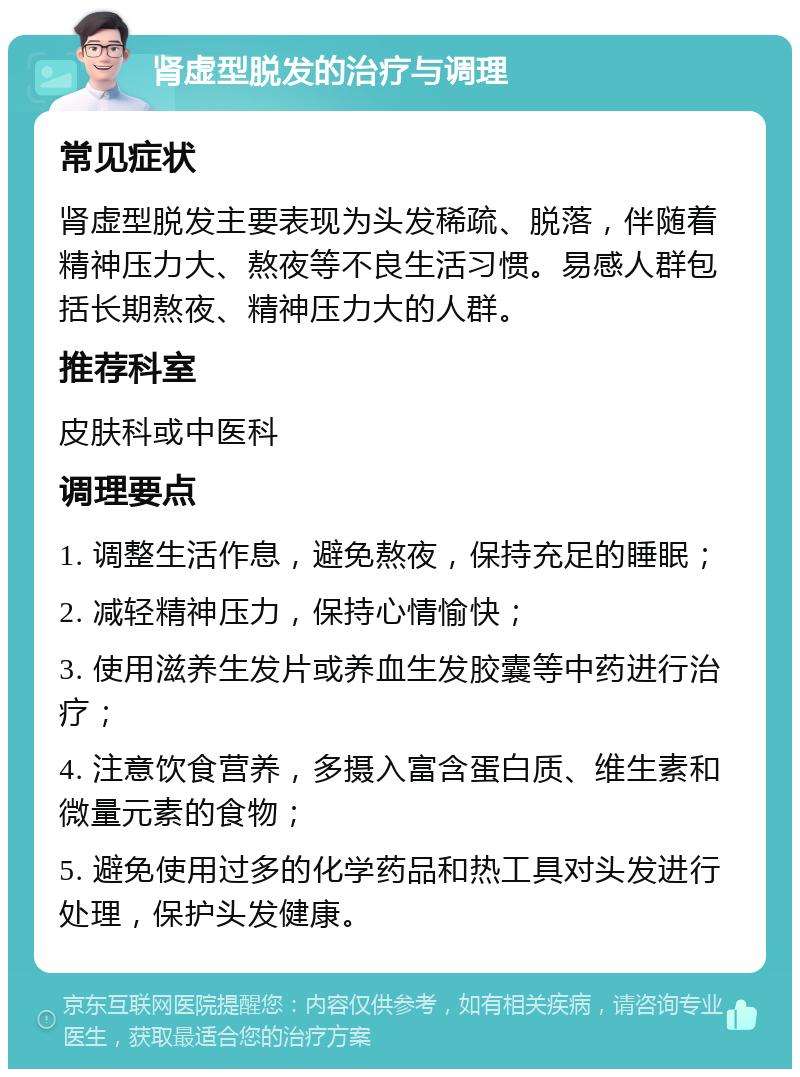 肾虚型脱发的治疗与调理 常见症状 肾虚型脱发主要表现为头发稀疏、脱落，伴随着精神压力大、熬夜等不良生活习惯。易感人群包括长期熬夜、精神压力大的人群。 推荐科室 皮肤科或中医科 调理要点 1. 调整生活作息，避免熬夜，保持充足的睡眠； 2. 减轻精神压力，保持心情愉快； 3. 使用滋养生发片或养血生发胶囊等中药进行治疗； 4. 注意饮食营养，多摄入富含蛋白质、维生素和微量元素的食物； 5. 避免使用过多的化学药品和热工具对头发进行处理，保护头发健康。