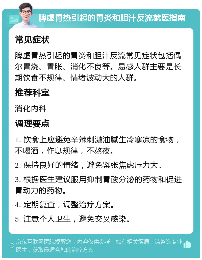 脾虚胃热引起的胃炎和胆汁反流就医指南 常见症状 脾虚胃热引起的胃炎和胆汁反流常见症状包括偶尔胃烧、胃胀、消化不良等。易感人群主要是长期饮食不规律、情绪波动大的人群。 推荐科室 消化内科 调理要点 1. 饮食上应避免辛辣刺激油腻生冷寒凉的食物，不喝酒，作息规律，不熬夜。 2. 保持良好的情绪，避免紧张焦虑压力大。 3. 根据医生建议服用抑制胃酸分泌的药物和促进胃动力的药物。 4. 定期复查，调整治疗方案。 5. 注意个人卫生，避免交叉感染。