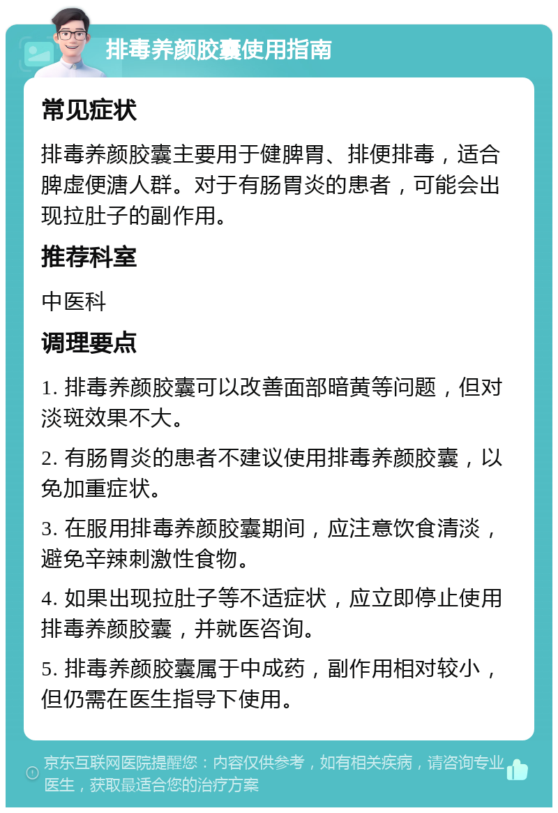 排毒养颜胶囊使用指南 常见症状 排毒养颜胶囊主要用于健脾胃、排便排毒，适合脾虚便溏人群。对于有肠胃炎的患者，可能会出现拉肚子的副作用。 推荐科室 中医科 调理要点 1. 排毒养颜胶囊可以改善面部暗黄等问题，但对淡斑效果不大。 2. 有肠胃炎的患者不建议使用排毒养颜胶囊，以免加重症状。 3. 在服用排毒养颜胶囊期间，应注意饮食清淡，避免辛辣刺激性食物。 4. 如果出现拉肚子等不适症状，应立即停止使用排毒养颜胶囊，并就医咨询。 5. 排毒养颜胶囊属于中成药，副作用相对较小，但仍需在医生指导下使用。