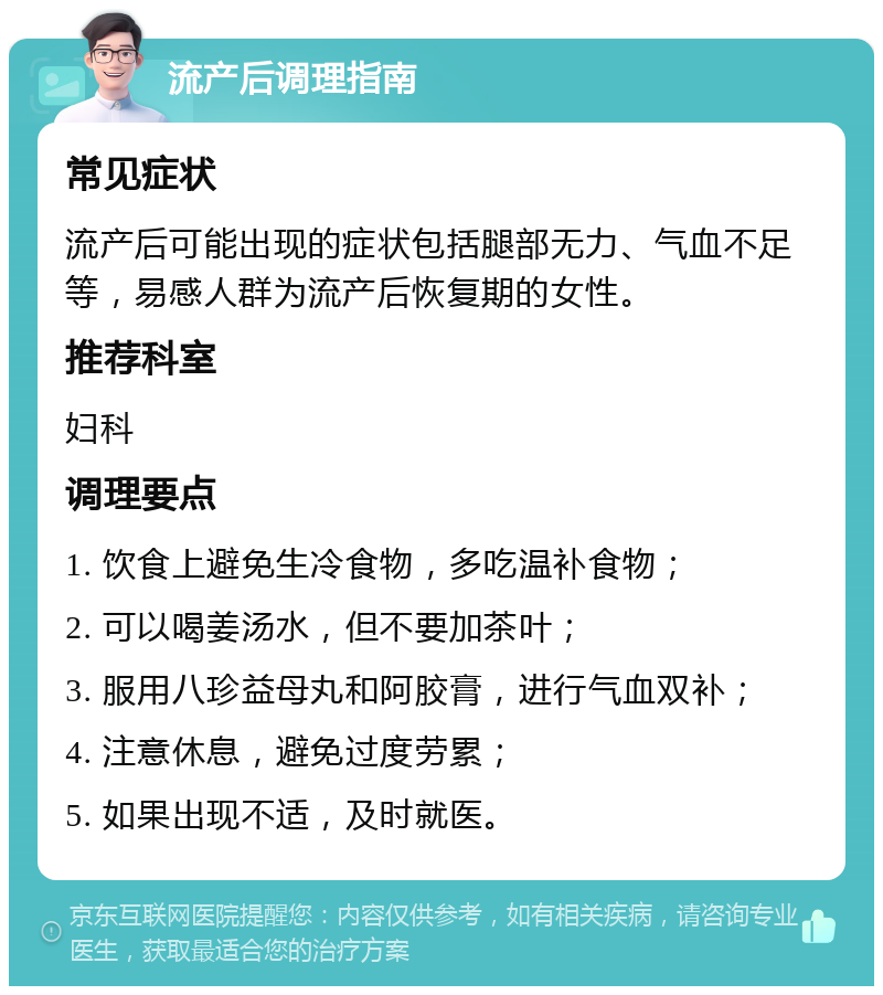 流产后调理指南 常见症状 流产后可能出现的症状包括腿部无力、气血不足等，易感人群为流产后恢复期的女性。 推荐科室 妇科 调理要点 1. 饮食上避免生冷食物，多吃温补食物； 2. 可以喝姜汤水，但不要加茶叶； 3. 服用八珍益母丸和阿胶膏，进行气血双补； 4. 注意休息，避免过度劳累； 5. 如果出现不适，及时就医。