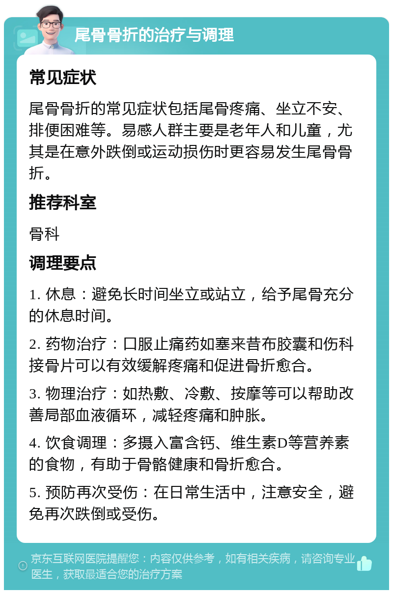 尾骨骨折的治疗与调理 常见症状 尾骨骨折的常见症状包括尾骨疼痛、坐立不安、排便困难等。易感人群主要是老年人和儿童，尤其是在意外跌倒或运动损伤时更容易发生尾骨骨折。 推荐科室 骨科 调理要点 1. 休息：避免长时间坐立或站立，给予尾骨充分的休息时间。 2. 药物治疗：口服止痛药如塞来昔布胶囊和伤科接骨片可以有效缓解疼痛和促进骨折愈合。 3. 物理治疗：如热敷、冷敷、按摩等可以帮助改善局部血液循环，减轻疼痛和肿胀。 4. 饮食调理：多摄入富含钙、维生素D等营养素的食物，有助于骨骼健康和骨折愈合。 5. 预防再次受伤：在日常生活中，注意安全，避免再次跌倒或受伤。