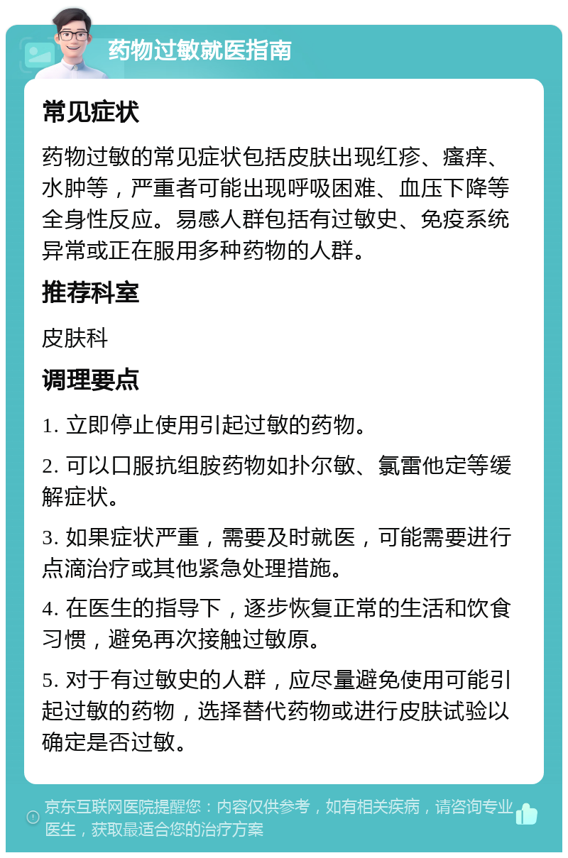 药物过敏就医指南 常见症状 药物过敏的常见症状包括皮肤出现红疹、瘙痒、水肿等，严重者可能出现呼吸困难、血压下降等全身性反应。易感人群包括有过敏史、免疫系统异常或正在服用多种药物的人群。 推荐科室 皮肤科 调理要点 1. 立即停止使用引起过敏的药物。 2. 可以口服抗组胺药物如扑尔敏、氯雷他定等缓解症状。 3. 如果症状严重，需要及时就医，可能需要进行点滴治疗或其他紧急处理措施。 4. 在医生的指导下，逐步恢复正常的生活和饮食习惯，避免再次接触过敏原。 5. 对于有过敏史的人群，应尽量避免使用可能引起过敏的药物，选择替代药物或进行皮肤试验以确定是否过敏。