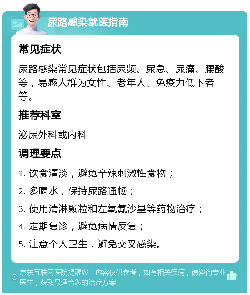 尿路感染就医指南 常见症状 尿路感染常见症状包括尿频、尿急、尿痛、腰酸等，易感人群为女性、老年人、免疫力低下者等。 推荐科室 泌尿外科或内科 调理要点 1. 饮食清淡，避免辛辣刺激性食物； 2. 多喝水，保持尿路通畅； 3. 使用清淋颗粒和左氧氟沙星等药物治疗； 4. 定期复诊，避免病情反复； 5. 注意个人卫生，避免交叉感染。