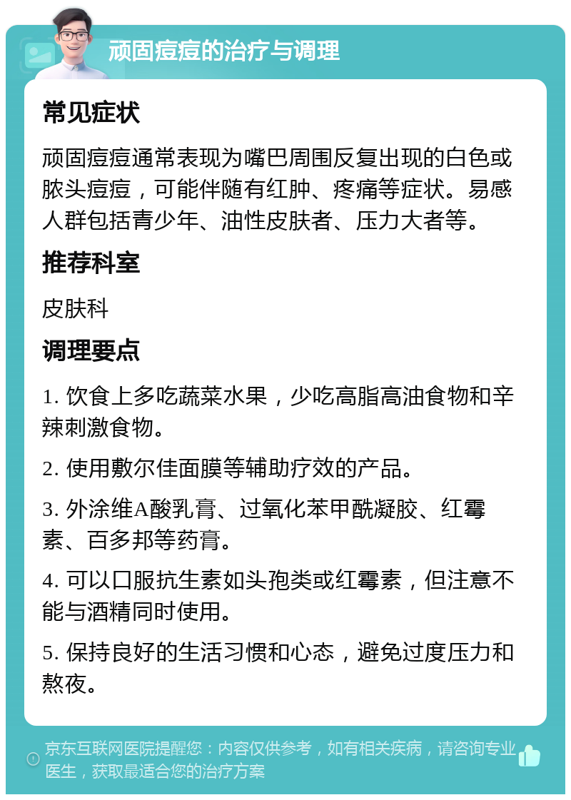 顽固痘痘的治疗与调理 常见症状 顽固痘痘通常表现为嘴巴周围反复出现的白色或脓头痘痘，可能伴随有红肿、疼痛等症状。易感人群包括青少年、油性皮肤者、压力大者等。 推荐科室 皮肤科 调理要点 1. 饮食上多吃蔬菜水果，少吃高脂高油食物和辛辣刺激食物。 2. 使用敷尔佳面膜等辅助疗效的产品。 3. 外涂维A酸乳膏、过氧化苯甲酰凝胶、红霉素、百多邦等药膏。 4. 可以口服抗生素如头孢类或红霉素，但注意不能与酒精同时使用。 5. 保持良好的生活习惯和心态，避免过度压力和熬夜。