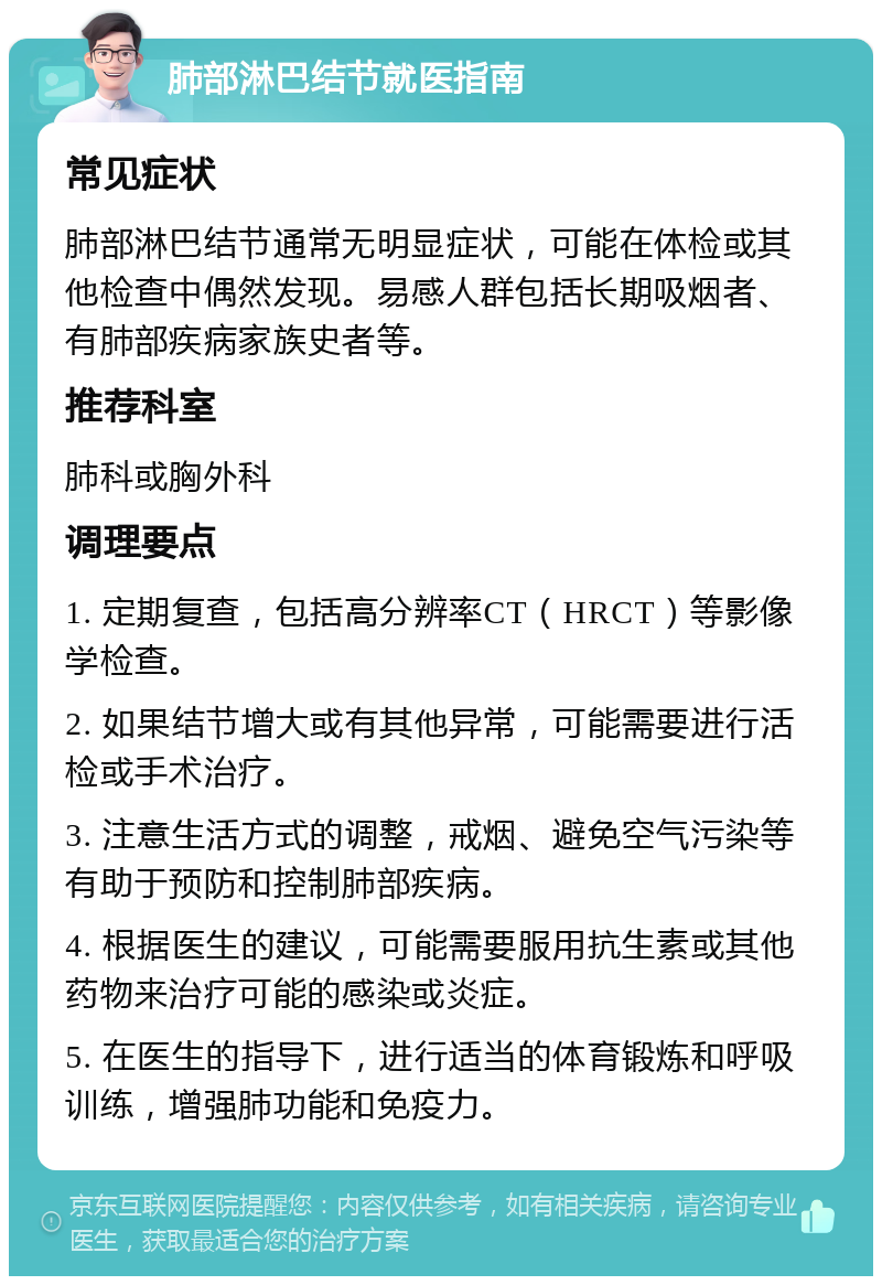 肺部淋巴结节就医指南 常见症状 肺部淋巴结节通常无明显症状，可能在体检或其他检查中偶然发现。易感人群包括长期吸烟者、有肺部疾病家族史者等。 推荐科室 肺科或胸外科 调理要点 1. 定期复查，包括高分辨率CT（HRCT）等影像学检查。 2. 如果结节增大或有其他异常，可能需要进行活检或手术治疗。 3. 注意生活方式的调整，戒烟、避免空气污染等有助于预防和控制肺部疾病。 4. 根据医生的建议，可能需要服用抗生素或其他药物来治疗可能的感染或炎症。 5. 在医生的指导下，进行适当的体育锻炼和呼吸训练，增强肺功能和免疫力。