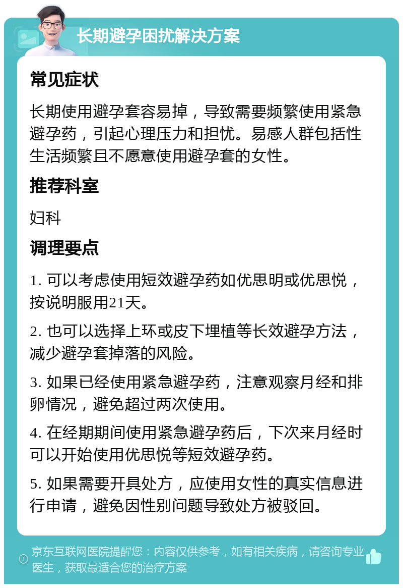 长期避孕困扰解决方案 常见症状 长期使用避孕套容易掉，导致需要频繁使用紧急避孕药，引起心理压力和担忧。易感人群包括性生活频繁且不愿意使用避孕套的女性。 推荐科室 妇科 调理要点 1. 可以考虑使用短效避孕药如优思明或优思悦，按说明服用21天。 2. 也可以选择上环或皮下埋植等长效避孕方法，减少避孕套掉落的风险。 3. 如果已经使用紧急避孕药，注意观察月经和排卵情况，避免超过两次使用。 4. 在经期期间使用紧急避孕药后，下次来月经时可以开始使用优思悦等短效避孕药。 5. 如果需要开具处方，应使用女性的真实信息进行申请，避免因性别问题导致处方被驳回。