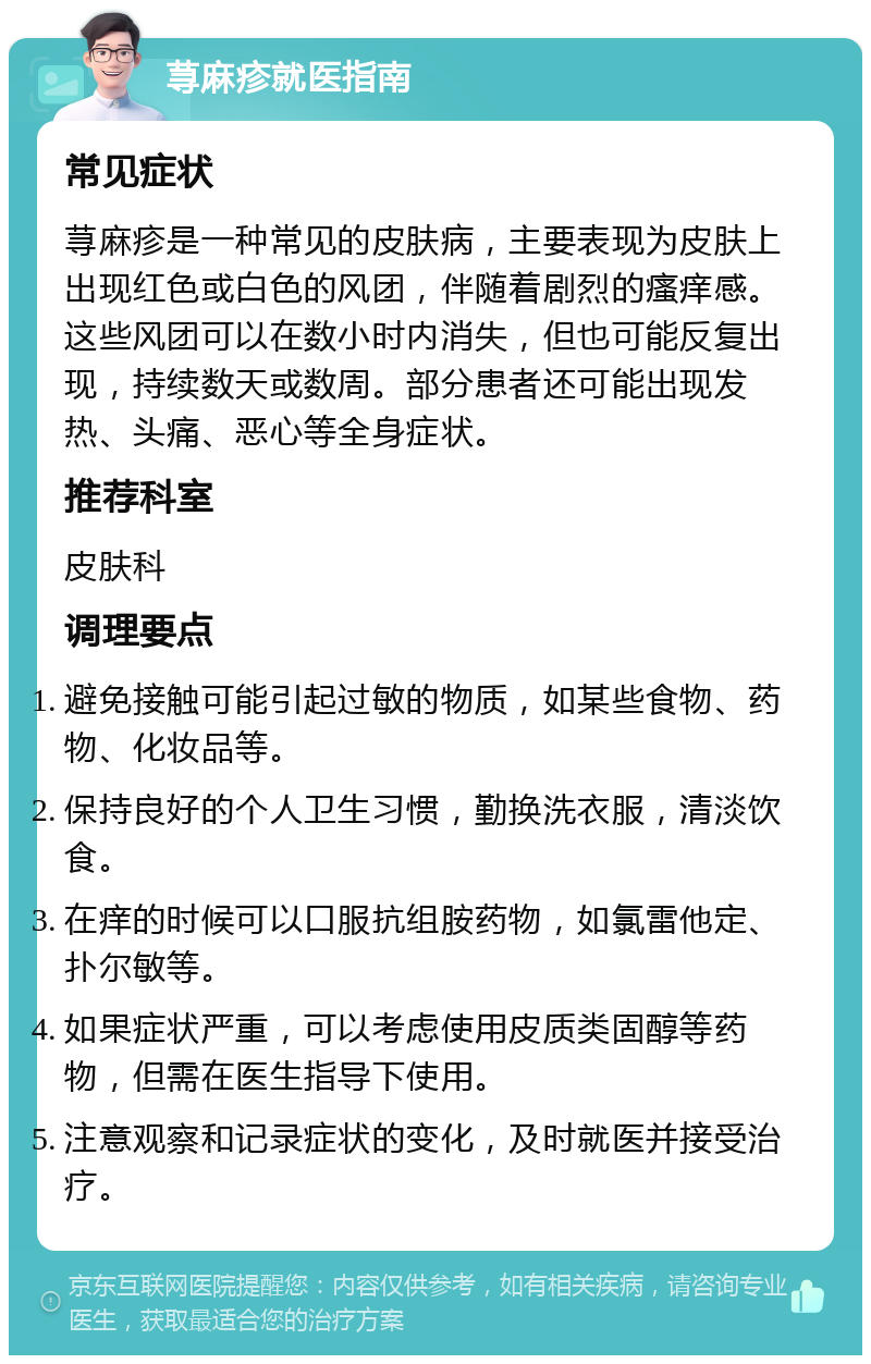 荨麻疹就医指南 常见症状 荨麻疹是一种常见的皮肤病，主要表现为皮肤上出现红色或白色的风团，伴随着剧烈的瘙痒感。这些风团可以在数小时内消失，但也可能反复出现，持续数天或数周。部分患者还可能出现发热、头痛、恶心等全身症状。 推荐科室 皮肤科 调理要点 避免接触可能引起过敏的物质，如某些食物、药物、化妆品等。 保持良好的个人卫生习惯，勤换洗衣服，清淡饮食。 在痒的时候可以口服抗组胺药物，如氯雷他定、扑尔敏等。 如果症状严重，可以考虑使用皮质类固醇等药物，但需在医生指导下使用。 注意观察和记录症状的变化，及时就医并接受治疗。