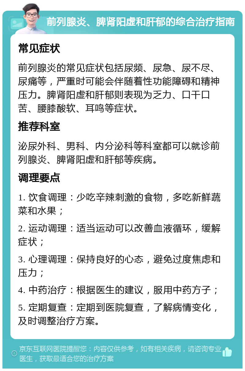 前列腺炎、脾肾阳虚和肝郁的综合治疗指南 常见症状 前列腺炎的常见症状包括尿频、尿急、尿不尽、尿痛等，严重时可能会伴随着性功能障碍和精神压力。脾肾阳虚和肝郁则表现为乏力、口干口苦、腰膝酸软、耳鸣等症状。 推荐科室 泌尿外科、男科、内分泌科等科室都可以就诊前列腺炎、脾肾阳虚和肝郁等疾病。 调理要点 1. 饮食调理：少吃辛辣刺激的食物，多吃新鲜蔬菜和水果； 2. 运动调理：适当运动可以改善血液循环，缓解症状； 3. 心理调理：保持良好的心态，避免过度焦虑和压力； 4. 中药治疗：根据医生的建议，服用中药方子； 5. 定期复查：定期到医院复查，了解病情变化，及时调整治疗方案。