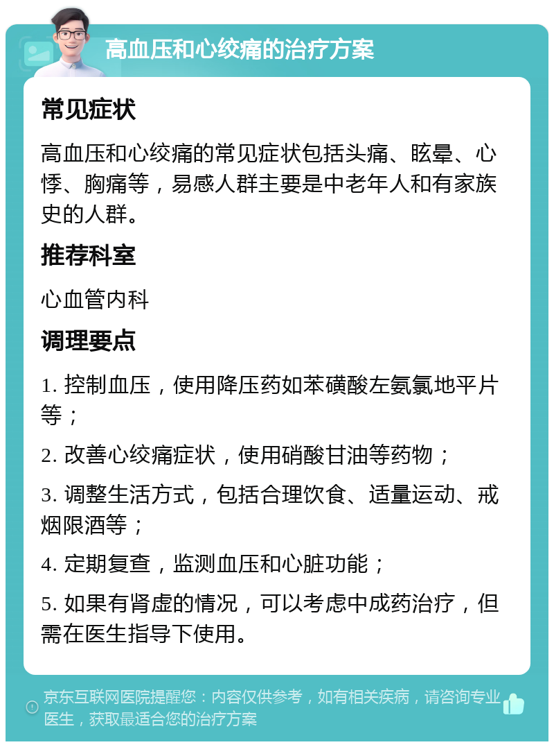 高血压和心绞痛的治疗方案 常见症状 高血压和心绞痛的常见症状包括头痛、眩晕、心悸、胸痛等，易感人群主要是中老年人和有家族史的人群。 推荐科室 心血管内科 调理要点 1. 控制血压，使用降压药如苯磺酸左氨氯地平片等； 2. 改善心绞痛症状，使用硝酸甘油等药物； 3. 调整生活方式，包括合理饮食、适量运动、戒烟限酒等； 4. 定期复查，监测血压和心脏功能； 5. 如果有肾虚的情况，可以考虑中成药治疗，但需在医生指导下使用。