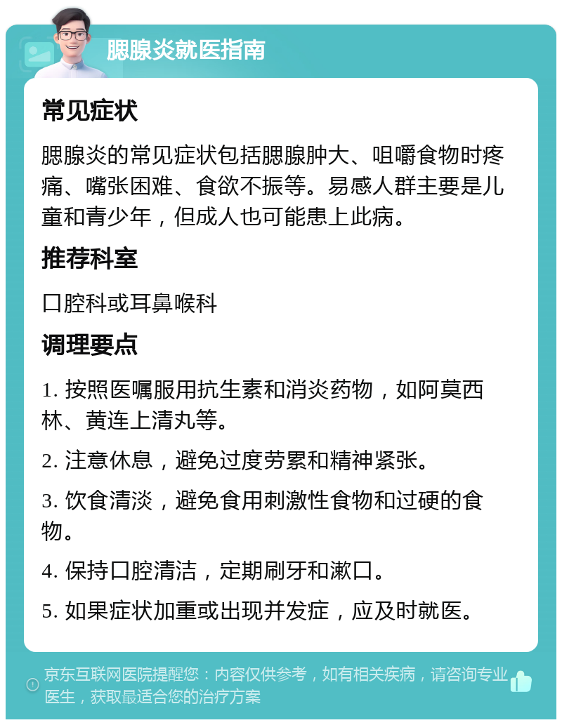 腮腺炎就医指南 常见症状 腮腺炎的常见症状包括腮腺肿大、咀嚼食物时疼痛、嘴张困难、食欲不振等。易感人群主要是儿童和青少年，但成人也可能患上此病。 推荐科室 口腔科或耳鼻喉科 调理要点 1. 按照医嘱服用抗生素和消炎药物，如阿莫西林、黄连上清丸等。 2. 注意休息，避免过度劳累和精神紧张。 3. 饮食清淡，避免食用刺激性食物和过硬的食物。 4. 保持口腔清洁，定期刷牙和漱口。 5. 如果症状加重或出现并发症，应及时就医。