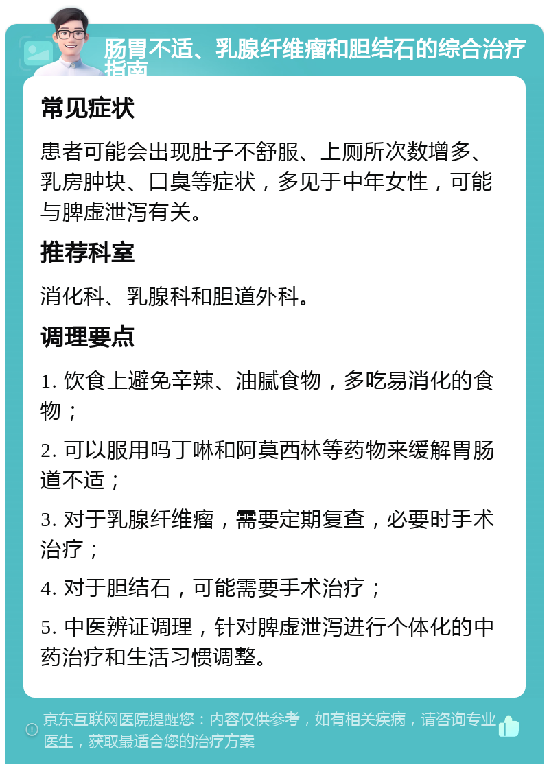 肠胃不适、乳腺纤维瘤和胆结石的综合治疗指南 常见症状 患者可能会出现肚子不舒服、上厕所次数增多、乳房肿块、口臭等症状，多见于中年女性，可能与脾虚泄泻有关。 推荐科室 消化科、乳腺科和胆道外科。 调理要点 1. 饮食上避免辛辣、油腻食物，多吃易消化的食物； 2. 可以服用吗丁啉和阿莫西林等药物来缓解胃肠道不适； 3. 对于乳腺纤维瘤，需要定期复查，必要时手术治疗； 4. 对于胆结石，可能需要手术治疗； 5. 中医辨证调理，针对脾虚泄泻进行个体化的中药治疗和生活习惯调整。