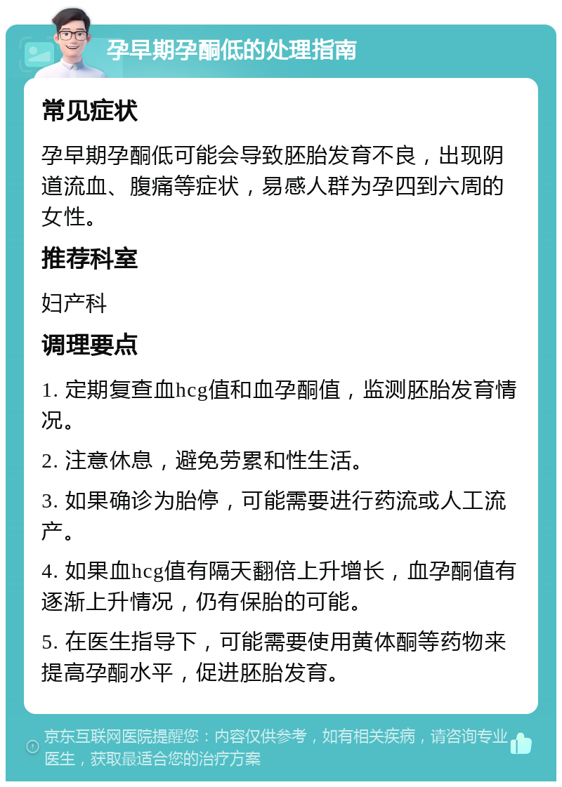 孕早期孕酮低的处理指南 常见症状 孕早期孕酮低可能会导致胚胎发育不良，出现阴道流血、腹痛等症状，易感人群为孕四到六周的女性。 推荐科室 妇产科 调理要点 1. 定期复查血hcg值和血孕酮值，监测胚胎发育情况。 2. 注意休息，避免劳累和性生活。 3. 如果确诊为胎停，可能需要进行药流或人工流产。 4. 如果血hcg值有隔天翻倍上升增长，血孕酮值有逐渐上升情况，仍有保胎的可能。 5. 在医生指导下，可能需要使用黄体酮等药物来提高孕酮水平，促进胚胎发育。