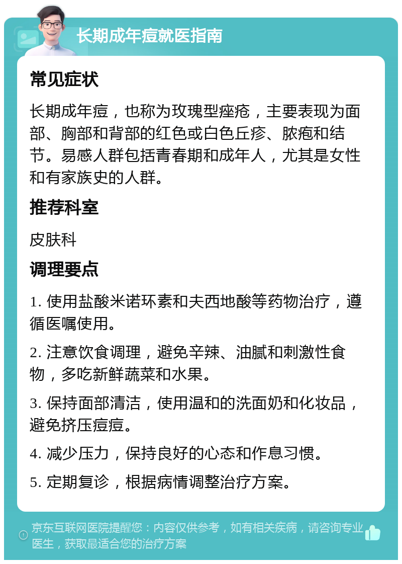 长期成年痘就医指南 常见症状 长期成年痘，也称为玫瑰型痤疮，主要表现为面部、胸部和背部的红色或白色丘疹、脓疱和结节。易感人群包括青春期和成年人，尤其是女性和有家族史的人群。 推荐科室 皮肤科 调理要点 1. 使用盐酸米诺环素和夫西地酸等药物治疗，遵循医嘱使用。 2. 注意饮食调理，避免辛辣、油腻和刺激性食物，多吃新鲜蔬菜和水果。 3. 保持面部清洁，使用温和的洗面奶和化妆品，避免挤压痘痘。 4. 减少压力，保持良好的心态和作息习惯。 5. 定期复诊，根据病情调整治疗方案。