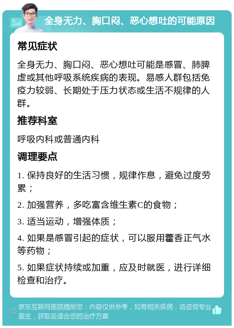 全身无力、胸口闷、恶心想吐的可能原因 常见症状 全身无力、胸口闷、恶心想吐可能是感冒、肺脾虚或其他呼吸系统疾病的表现。易感人群包括免疫力较弱、长期处于压力状态或生活不规律的人群。 推荐科室 呼吸内科或普通内科 调理要点 1. 保持良好的生活习惯，规律作息，避免过度劳累； 2. 加强营养，多吃富含维生素C的食物； 3. 适当运动，增强体质； 4. 如果是感冒引起的症状，可以服用藿香正气水等药物； 5. 如果症状持续或加重，应及时就医，进行详细检查和治疗。