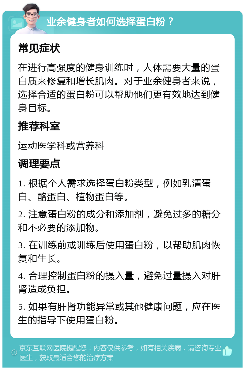 业余健身者如何选择蛋白粉？ 常见症状 在进行高强度的健身训练时，人体需要大量的蛋白质来修复和增长肌肉。对于业余健身者来说，选择合适的蛋白粉可以帮助他们更有效地达到健身目标。 推荐科室 运动医学科或营养科 调理要点 1. 根据个人需求选择蛋白粉类型，例如乳清蛋白、酪蛋白、植物蛋白等。 2. 注意蛋白粉的成分和添加剂，避免过多的糖分和不必要的添加物。 3. 在训练前或训练后使用蛋白粉，以帮助肌肉恢复和生长。 4. 合理控制蛋白粉的摄入量，避免过量摄入对肝肾造成负担。 5. 如果有肝肾功能异常或其他健康问题，应在医生的指导下使用蛋白粉。