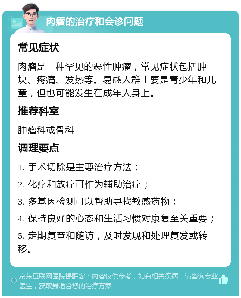 肉瘤的治疗和会诊问题 常见症状 肉瘤是一种罕见的恶性肿瘤，常见症状包括肿块、疼痛、发热等。易感人群主要是青少年和儿童，但也可能发生在成年人身上。 推荐科室 肿瘤科或骨科 调理要点 1. 手术切除是主要治疗方法； 2. 化疗和放疗可作为辅助治疗； 3. 多基因检测可以帮助寻找敏感药物； 4. 保持良好的心态和生活习惯对康复至关重要； 5. 定期复查和随访，及时发现和处理复发或转移。