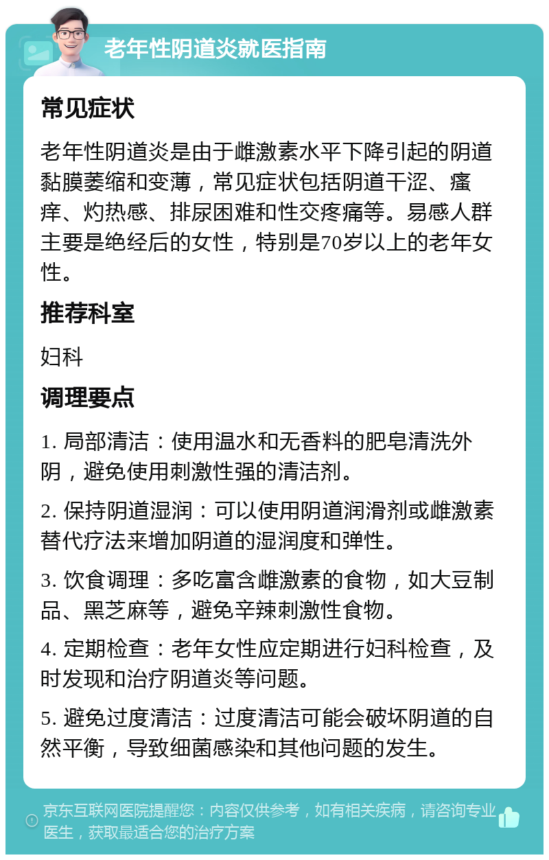 老年性阴道炎就医指南 常见症状 老年性阴道炎是由于雌激素水平下降引起的阴道黏膜萎缩和变薄，常见症状包括阴道干涩、瘙痒、灼热感、排尿困难和性交疼痛等。易感人群主要是绝经后的女性，特别是70岁以上的老年女性。 推荐科室 妇科 调理要点 1. 局部清洁：使用温水和无香料的肥皂清洗外阴，避免使用刺激性强的清洁剂。 2. 保持阴道湿润：可以使用阴道润滑剂或雌激素替代疗法来增加阴道的湿润度和弹性。 3. 饮食调理：多吃富含雌激素的食物，如大豆制品、黑芝麻等，避免辛辣刺激性食物。 4. 定期检查：老年女性应定期进行妇科检查，及时发现和治疗阴道炎等问题。 5. 避免过度清洁：过度清洁可能会破坏阴道的自然平衡，导致细菌感染和其他问题的发生。