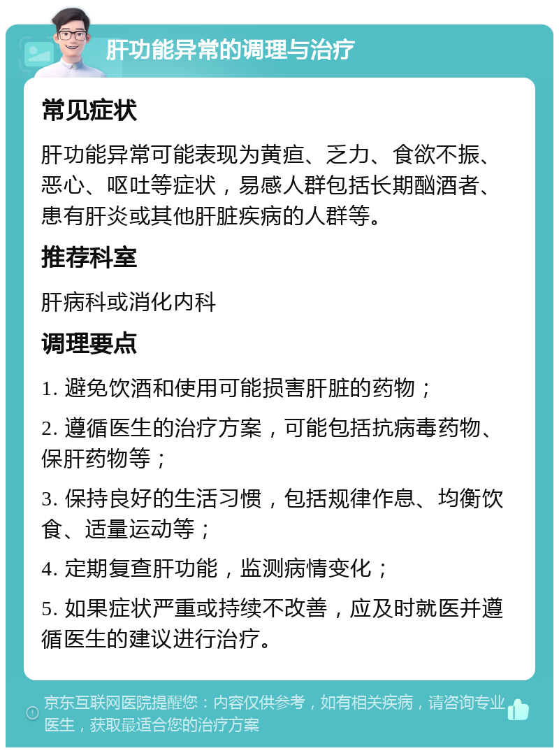 肝功能异常的调理与治疗 常见症状 肝功能异常可能表现为黄疸、乏力、食欲不振、恶心、呕吐等症状，易感人群包括长期酗酒者、患有肝炎或其他肝脏疾病的人群等。 推荐科室 肝病科或消化内科 调理要点 1. 避免饮酒和使用可能损害肝脏的药物； 2. 遵循医生的治疗方案，可能包括抗病毒药物、保肝药物等； 3. 保持良好的生活习惯，包括规律作息、均衡饮食、适量运动等； 4. 定期复查肝功能，监测病情变化； 5. 如果症状严重或持续不改善，应及时就医并遵循医生的建议进行治疗。