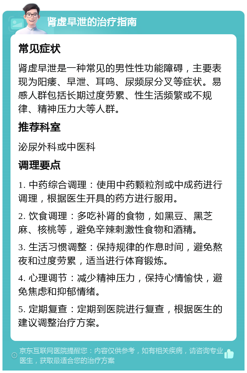 肾虚早泄的治疗指南 常见症状 肾虚早泄是一种常见的男性性功能障碍，主要表现为阳痿、早泄、耳鸣、尿频尿分叉等症状。易感人群包括长期过度劳累、性生活频繁或不规律、精神压力大等人群。 推荐科室 泌尿外科或中医科 调理要点 1. 中药综合调理：使用中药颗粒剂或中成药进行调理，根据医生开具的药方进行服用。 2. 饮食调理：多吃补肾的食物，如黑豆、黑芝麻、核桃等，避免辛辣刺激性食物和酒精。 3. 生活习惯调整：保持规律的作息时间，避免熬夜和过度劳累，适当进行体育锻炼。 4. 心理调节：减少精神压力，保持心情愉快，避免焦虑和抑郁情绪。 5. 定期复查：定期到医院进行复查，根据医生的建议调整治疗方案。