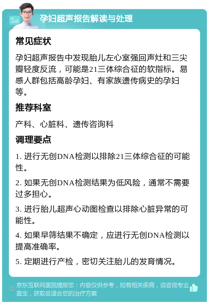 孕妇超声报告解读与处理 常见症状 孕妇超声报告中发现胎儿左心室强回声灶和三尖瓣轻度反流，可能是21三体综合征的软指标。易感人群包括高龄孕妇、有家族遗传病史的孕妇等。 推荐科室 产科、心脏科、遗传咨询科 调理要点 1. 进行无创DNA检测以排除21三体综合征的可能性。 2. 如果无创DNA检测结果为低风险，通常不需要过多担心。 3. 进行胎儿超声心动图检查以排除心脏异常的可能性。 4. 如果早筛结果不确定，应进行无创DNA检测以提高准确率。 5. 定期进行产检，密切关注胎儿的发育情况。