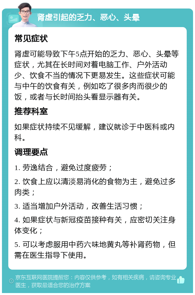 肾虚引起的乏力、恶心、头晕 常见症状 肾虚可能导致下午5点开始的乏力、恶心、头晕等症状，尤其在长时间对着电脑工作、户外活动少、饮食不当的情况下更易发生。这些症状可能与中午的饮食有关，例如吃了很多肉而很少的饭，或者与长时间抬头看显示器有关。 推荐科室 如果症状持续不见缓解，建议就诊于中医科或内科。 调理要点 1. 劳逸结合，避免过度疲劳； 2. 饮食上应以清淡易消化的食物为主，避免过多肉类； 3. 适当增加户外活动，改善生活习惯； 4. 如果症状与新冠疫苗接种有关，应密切关注身体变化； 5. 可以考虑服用中药六味地黄丸等补肾药物，但需在医生指导下使用。