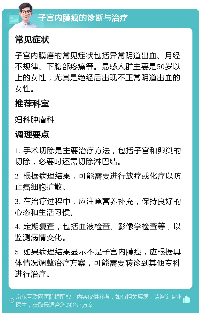 子宫内膜癌的诊断与治疗 常见症状 子宫内膜癌的常见症状包括异常阴道出血、月经不规律、下腹部疼痛等。易感人群主要是50岁以上的女性，尤其是绝经后出现不正常阴道出血的女性。 推荐科室 妇科肿瘤科 调理要点 1. 手术切除是主要治疗方法，包括子宫和卵巢的切除，必要时还需切除淋巴结。 2. 根据病理结果，可能需要进行放疗或化疗以防止癌细胞扩散。 3. 在治疗过程中，应注意营养补充，保持良好的心态和生活习惯。 4. 定期复查，包括血液检查、影像学检查等，以监测病情变化。 5. 如果病理结果显示不是子宫内膜癌，应根据具体情况调整治疗方案，可能需要转诊到其他专科进行治疗。