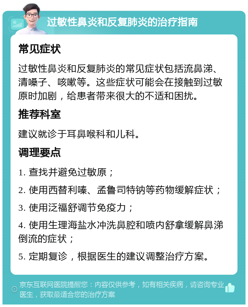 过敏性鼻炎和反复肺炎的治疗指南 常见症状 过敏性鼻炎和反复肺炎的常见症状包括流鼻涕、清嗓子、咳嗽等。这些症状可能会在接触到过敏原时加剧，给患者带来很大的不适和困扰。 推荐科室 建议就诊于耳鼻喉科和儿科。 调理要点 1. 查找并避免过敏原； 2. 使用西替利嗪、孟鲁司特钠等药物缓解症状； 3. 使用泛福舒调节免疫力； 4. 使用生理海盐水冲洗鼻腔和喷内舒拿缓解鼻涕倒流的症状； 5. 定期复诊，根据医生的建议调整治疗方案。