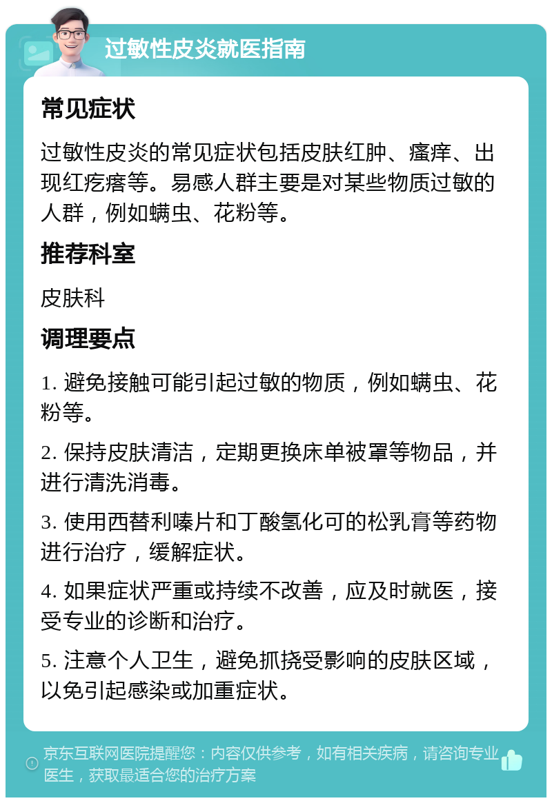 过敏性皮炎就医指南 常见症状 过敏性皮炎的常见症状包括皮肤红肿、瘙痒、出现红疙瘩等。易感人群主要是对某些物质过敏的人群，例如螨虫、花粉等。 推荐科室 皮肤科 调理要点 1. 避免接触可能引起过敏的物质，例如螨虫、花粉等。 2. 保持皮肤清洁，定期更换床单被罩等物品，并进行清洗消毒。 3. 使用西替利嗪片和丁酸氢化可的松乳膏等药物进行治疗，缓解症状。 4. 如果症状严重或持续不改善，应及时就医，接受专业的诊断和治疗。 5. 注意个人卫生，避免抓挠受影响的皮肤区域，以免引起感染或加重症状。