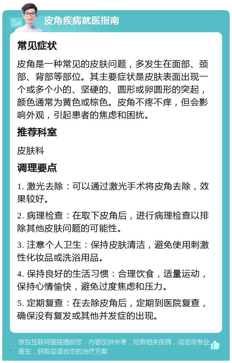 皮角疾病就医指南 常见症状 皮角是一种常见的皮肤问题，多发生在面部、颈部、背部等部位。其主要症状是皮肤表面出现一个或多个小的、坚硬的、圆形或卵圆形的突起，颜色通常为黄色或棕色。皮角不疼不痒，但会影响外观，引起患者的焦虑和困扰。 推荐科室 皮肤科 调理要点 1. 激光去除：可以通过激光手术将皮角去除，效果较好。 2. 病理检查：在取下皮角后，进行病理检查以排除其他皮肤问题的可能性。 3. 注意个人卫生：保持皮肤清洁，避免使用刺激性化妆品或洗浴用品。 4. 保持良好的生活习惯：合理饮食，适量运动，保持心情愉快，避免过度焦虑和压力。 5. 定期复查：在去除皮角后，定期到医院复查，确保没有复发或其他并发症的出现。