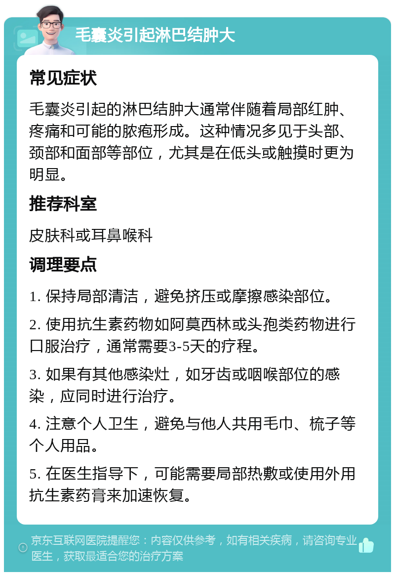 毛囊炎引起淋巴结肿大 常见症状 毛囊炎引起的淋巴结肿大通常伴随着局部红肿、疼痛和可能的脓疱形成。这种情况多见于头部、颈部和面部等部位，尤其是在低头或触摸时更为明显。 推荐科室 皮肤科或耳鼻喉科 调理要点 1. 保持局部清洁，避免挤压或摩擦感染部位。 2. 使用抗生素药物如阿莫西林或头孢类药物进行口服治疗，通常需要3-5天的疗程。 3. 如果有其他感染灶，如牙齿或咽喉部位的感染，应同时进行治疗。 4. 注意个人卫生，避免与他人共用毛巾、梳子等个人用品。 5. 在医生指导下，可能需要局部热敷或使用外用抗生素药膏来加速恢复。