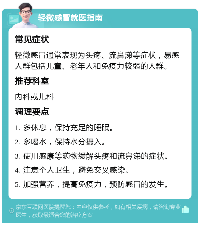 轻微感冒就医指南 常见症状 轻微感冒通常表现为头疼、流鼻涕等症状，易感人群包括儿童、老年人和免疫力较弱的人群。 推荐科室 内科或儿科 调理要点 1. 多休息，保持充足的睡眠。 2. 多喝水，保持水分摄入。 3. 使用感康等药物缓解头疼和流鼻涕的症状。 4. 注意个人卫生，避免交叉感染。 5. 加强营养，提高免疫力，预防感冒的发生。