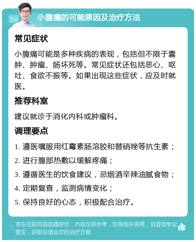 小腹痛的可能原因及治疗方法 常见症状 小腹痛可能是多种疾病的表现，包括但不限于囊肿、肿瘤、肠坏死等。常见症状还包括恶心、呕吐、食欲不振等。如果出现这些症状，应及时就医。 推荐科室 建议就诊于消化内科或肿瘤科。 调理要点 1. 遵医嘱服用红霉素肠溶胶和替硝唑等抗生素； 2. 进行腹部热敷以缓解疼痛； 3. 遵循医生的饮食建议，忌烟酒辛辣油腻食物； 4. 定期复查，监测病情变化； 5. 保持良好的心态，积极配合治疗。