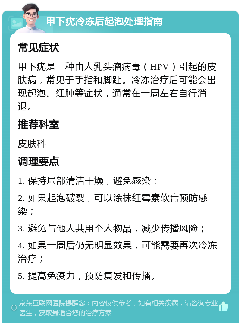 甲下疣冷冻后起泡处理指南 常见症状 甲下疣是一种由人乳头瘤病毒（HPV）引起的皮肤病，常见于手指和脚趾。冷冻治疗后可能会出现起泡、红肿等症状，通常在一周左右自行消退。 推荐科室 皮肤科 调理要点 1. 保持局部清洁干燥，避免感染； 2. 如果起泡破裂，可以涂抹红霉素软膏预防感染； 3. 避免与他人共用个人物品，减少传播风险； 4. 如果一周后仍无明显效果，可能需要再次冷冻治疗； 5. 提高免疫力，预防复发和传播。