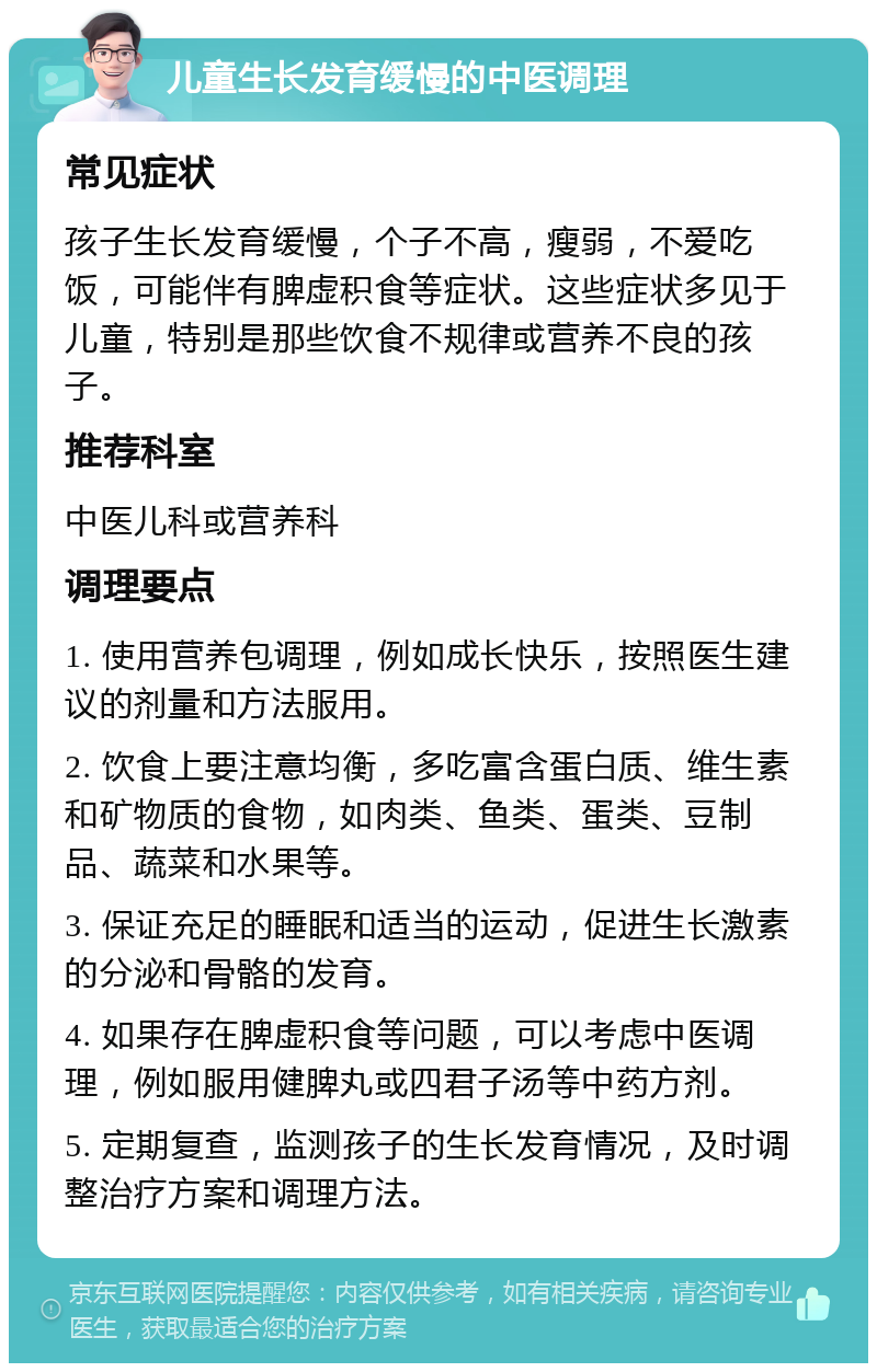 儿童生长发育缓慢的中医调理 常见症状 孩子生长发育缓慢，个子不高，瘦弱，不爱吃饭，可能伴有脾虚积食等症状。这些症状多见于儿童，特别是那些饮食不规律或营养不良的孩子。 推荐科室 中医儿科或营养科 调理要点 1. 使用营养包调理，例如成长快乐，按照医生建议的剂量和方法服用。 2. 饮食上要注意均衡，多吃富含蛋白质、维生素和矿物质的食物，如肉类、鱼类、蛋类、豆制品、蔬菜和水果等。 3. 保证充足的睡眠和适当的运动，促进生长激素的分泌和骨骼的发育。 4. 如果存在脾虚积食等问题，可以考虑中医调理，例如服用健脾丸或四君子汤等中药方剂。 5. 定期复查，监测孩子的生长发育情况，及时调整治疗方案和调理方法。