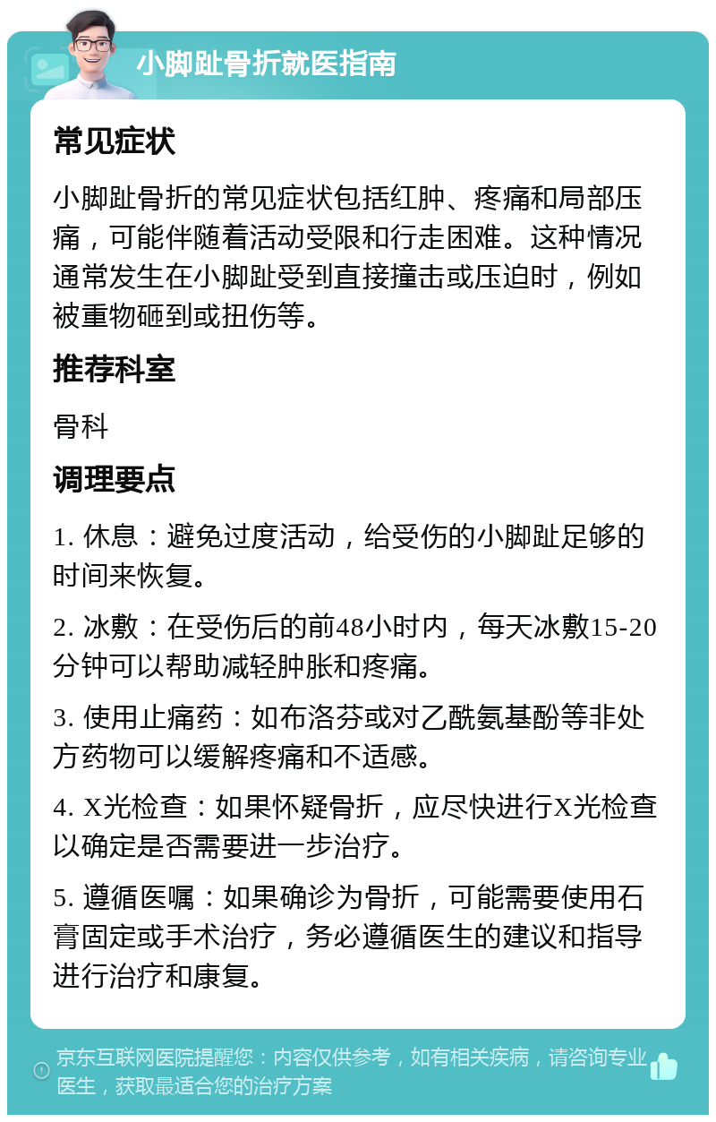 小脚趾骨折就医指南 常见症状 小脚趾骨折的常见症状包括红肿、疼痛和局部压痛，可能伴随着活动受限和行走困难。这种情况通常发生在小脚趾受到直接撞击或压迫时，例如被重物砸到或扭伤等。 推荐科室 骨科 调理要点 1. 休息：避免过度活动，给受伤的小脚趾足够的时间来恢复。 2. 冰敷：在受伤后的前48小时内，每天冰敷15-20分钟可以帮助减轻肿胀和疼痛。 3. 使用止痛药：如布洛芬或对乙酰氨基酚等非处方药物可以缓解疼痛和不适感。 4. X光检查：如果怀疑骨折，应尽快进行X光检查以确定是否需要进一步治疗。 5. 遵循医嘱：如果确诊为骨折，可能需要使用石膏固定或手术治疗，务必遵循医生的建议和指导进行治疗和康复。