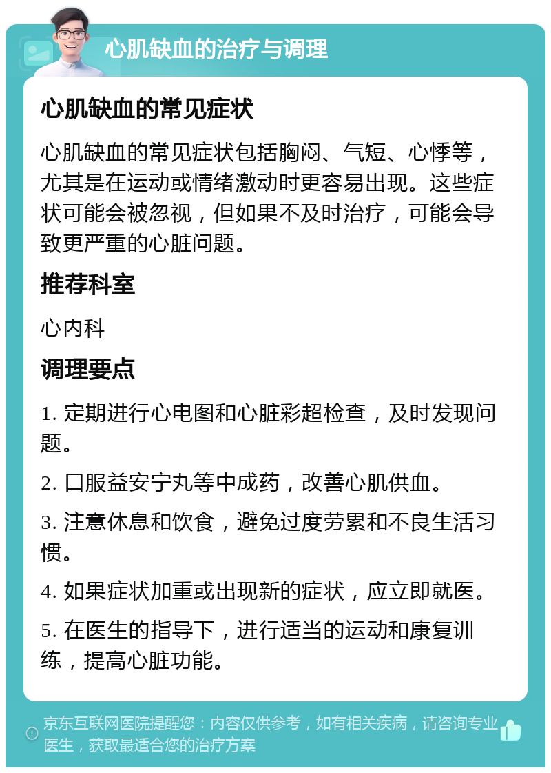 心肌缺血的治疗与调理 心肌缺血的常见症状 心肌缺血的常见症状包括胸闷、气短、心悸等，尤其是在运动或情绪激动时更容易出现。这些症状可能会被忽视，但如果不及时治疗，可能会导致更严重的心脏问题。 推荐科室 心内科 调理要点 1. 定期进行心电图和心脏彩超检查，及时发现问题。 2. 口服益安宁丸等中成药，改善心肌供血。 3. 注意休息和饮食，避免过度劳累和不良生活习惯。 4. 如果症状加重或出现新的症状，应立即就医。 5. 在医生的指导下，进行适当的运动和康复训练，提高心脏功能。