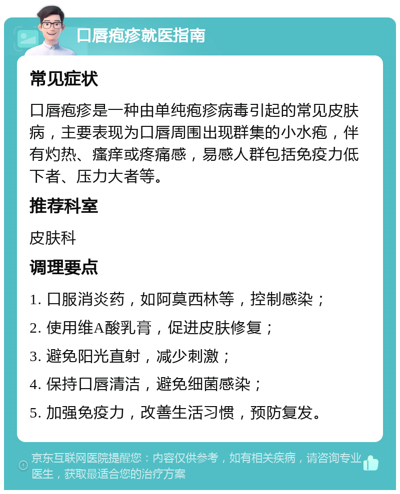 口唇疱疹就医指南 常见症状 口唇疱疹是一种由单纯疱疹病毒引起的常见皮肤病，主要表现为口唇周围出现群集的小水疱，伴有灼热、瘙痒或疼痛感，易感人群包括免疫力低下者、压力大者等。 推荐科室 皮肤科 调理要点 1. 口服消炎药，如阿莫西林等，控制感染； 2. 使用维A酸乳膏，促进皮肤修复； 3. 避免阳光直射，减少刺激； 4. 保持口唇清洁，避免细菌感染； 5. 加强免疫力，改善生活习惯，预防复发。